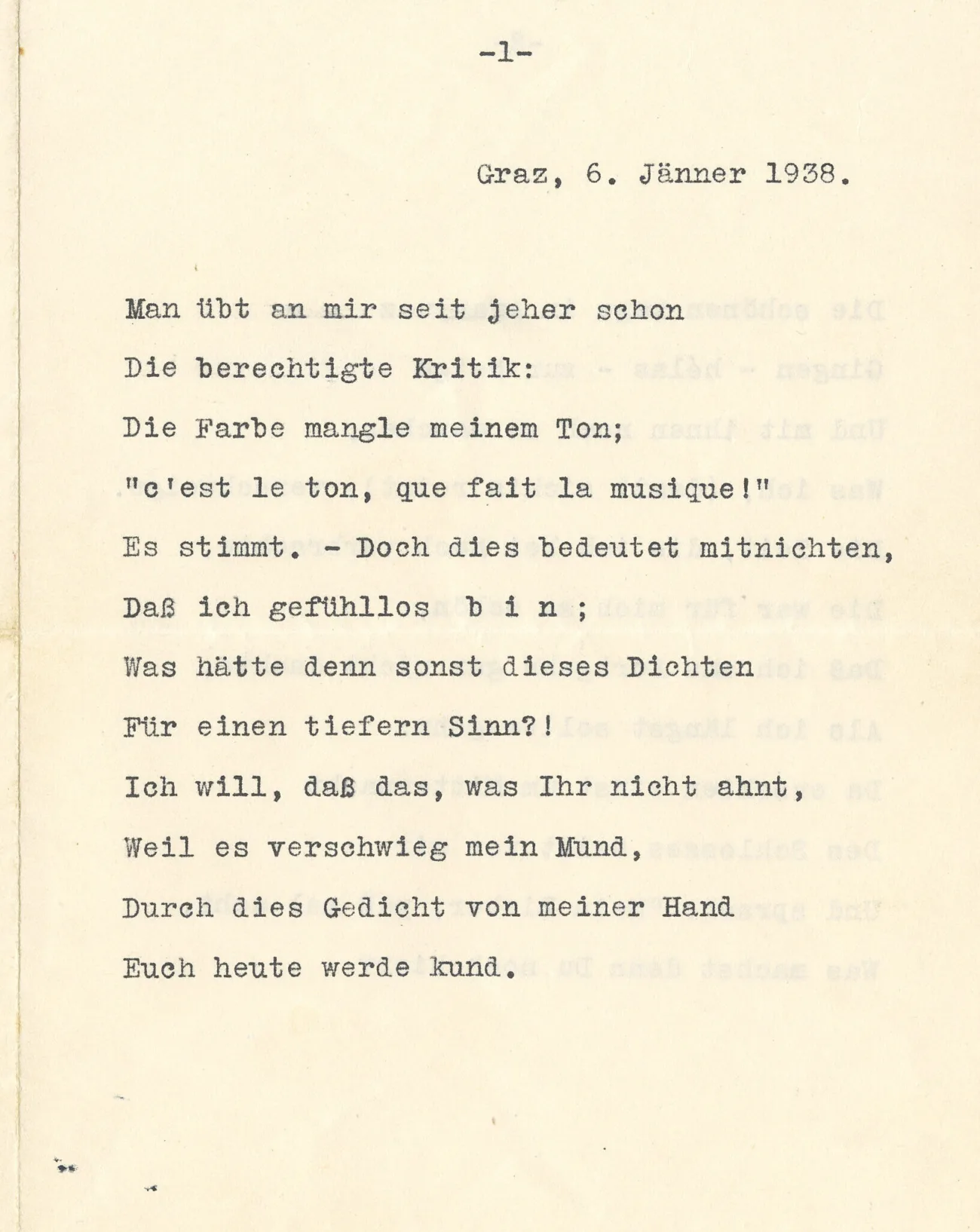 Graz, 6, Jänner 1938.Man übt an mir seit jeher schon
Die berechtigte Kritik:
Die Farbe mangle meinem Ton;
"c'est le ton, que fait la musique!"
Es stimmt. – Doch dies bedeutet mitnichten,
Daß ich gefühllos bin ;
Was hätte denn sonst dieses Dichten
Fiir einen tiefern Sinn?!
Ich will, daß das, was Ihr nicht ahnt,
Weil es verschwieg mein Mund,
Durch dies Gedicht von meiner Hand
Euch heute werde kund.