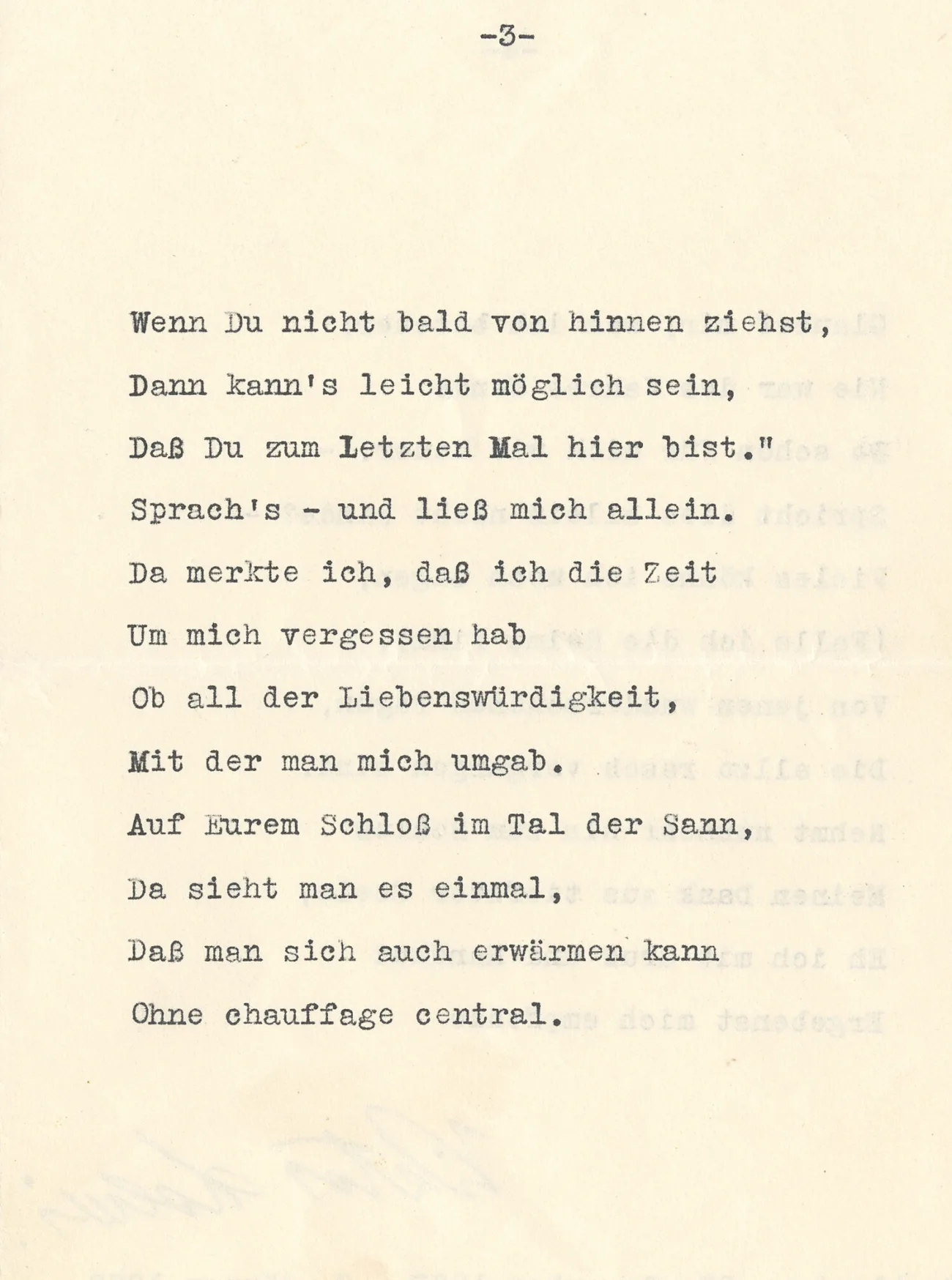 Wenn Du nicht bald von hinnen ziehst,
Dann kann's leicht möglich sein,
Daß Du zum Letzten Mal hier bist.“
Sprach's – und ließ mich allein.
Da merkte ich, daß ich die Zeit
Um mich vergessen hab
Ob all der Liebenswürdigkeit,
Mit der man mich umgab.
Auf Eurem Schloß im Tal der Sann,
Da sieht man es einmal,
Daß man sich auch erwärmen kann
Ohne chauffage central.