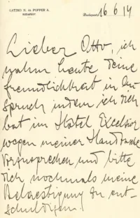 [Briefkopf: LATZKO N. és POPPER A.
BUDAPEST
Budapest 16 6 14]Lieber Otto, ich
nahm heute deine
Freundlichkeit in An-
spruch indem ich dich
bat im Hôtel Excelsior
wegen meiner Handtasche
vorzusprechen und bitte
Dich nochmals meine
Belaestigung zu ent-
schuldigen.