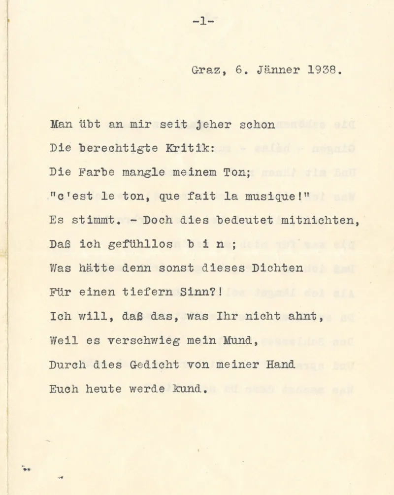 Graz, 6, Jänner 1938.Man übt an mir seit jeher schon
Die berechtigte Kritik:
Die Farbe mangle meinem Ton;
"c'est le ton, que fait la musique!"
Es stimmt. – Doch dies bedeutet mitnichten,
Daß ich gefühllos bin ;
Was hätte denn sonst dieses Dichten
Fiir einen tiefern Sinn?!
Ich will, daß das, was Ihr nicht ahnt,
Weil es verschwieg mein Mund,
Durch dies Gedicht von meiner Hand
Euch heute werde kund.