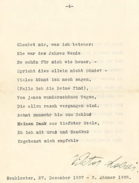 Glaubet mir, was ich beteuer:
Nie war des Jahres Wende
So schön für mich wie heuer. –
Spricht dies allein nicht Bände? –
Vieles könnt ich noch sagen,
(Falls ich die Reime find),
Von jenen wunderschönen Tagen,
Die allzu rasch vergangen sind.
Nehmt nunmehr hin zum Schluß
Meinen Dank aus tiefster Seele,
Eh ich mit Gruß und Handkuß
Ergebenst mich empfehleViktor LoewiNeukloster, 27. Dezember 1937 – 3. Jänner 1938.