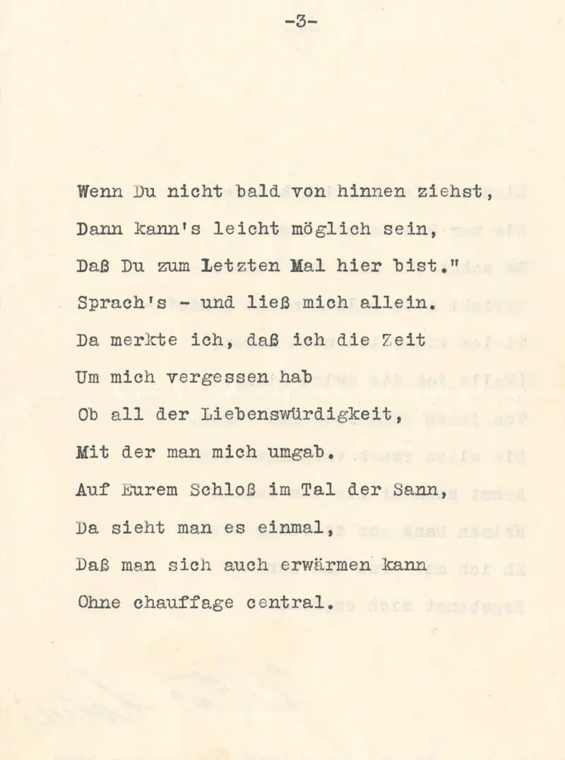 Wenn Du nicht bald von hinnen ziehst,
Dann kann's leicht möglich sein,
Daß Du zum Letzten Mal hier bist.“
Sprach's – und ließ mich allein.
Da merkte ich, daß ich die Zeit
Um mich vergessen hab
Ob all der Liebenswürdigkeit,
Mit der man mich umgab.
Auf Eurem Schloß im Tal der Sann,
Da sieht man es einmal,
Daß man sich auch erwärmen kann
Ohne chauffage central.