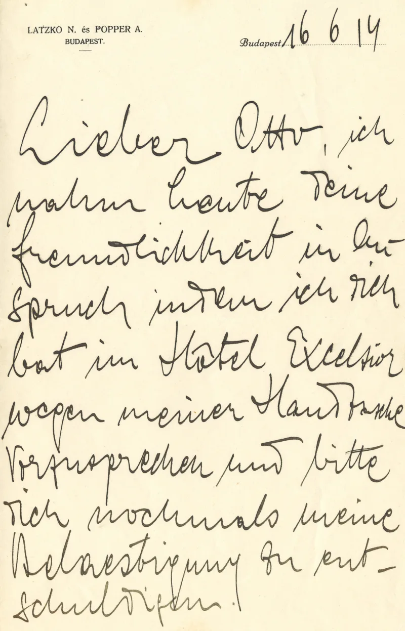 [Briefkopf: LATZKO N. és POPPER A.
BUDAPEST
Budapest 16 6 14]Lieber Otto, ich
nahm heute deine
Freundlichkeit in An-
spruch indem ich dich
bat im Hôtel Excelsior
wegen meiner Handtasche
vorzusprechen und bitte
Dich nochmals meine
Belaestigung zu ent-
schuldigen.